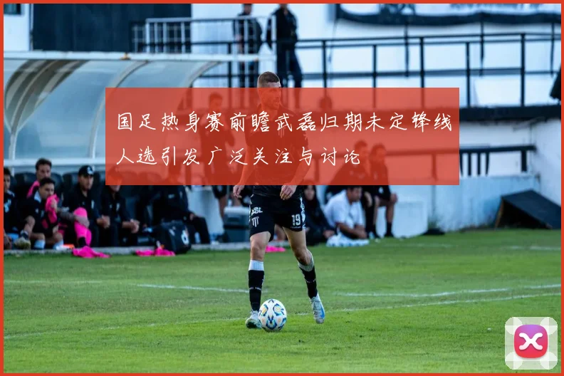 国足热身赛前瞻武磊归期未定锋线人选引发广泛关注与讨论