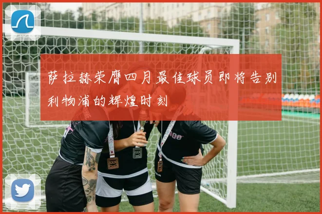 萨拉赫荣膺四月最佳球员即将告别利物浦的辉煌时刻