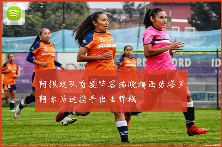 阿根廷队首发阵容揭晓梅西劳塔罗阿尔马达携手出击锋线