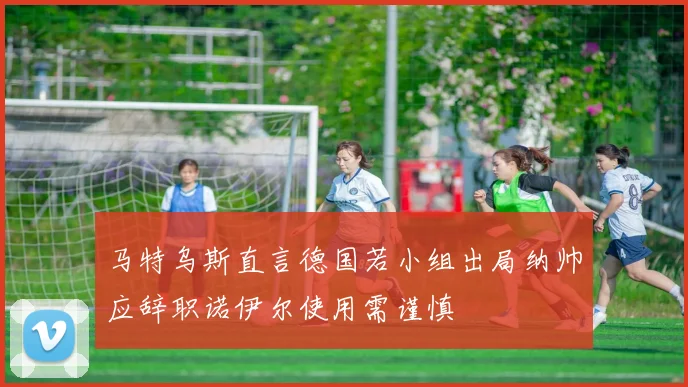 马特乌斯直言德国若小组出局纳帅应辞职诺伊尔使用需谨慎