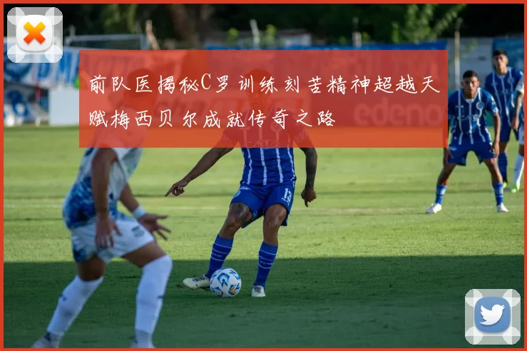 前队医揭秘C罗训练刻苦精神超越天赋梅西贝尔成就传奇之路