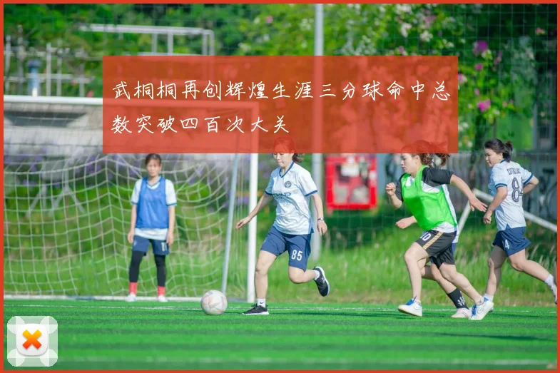 武桐桐再创辉煌生涯三分球命中总数突破四百次大关