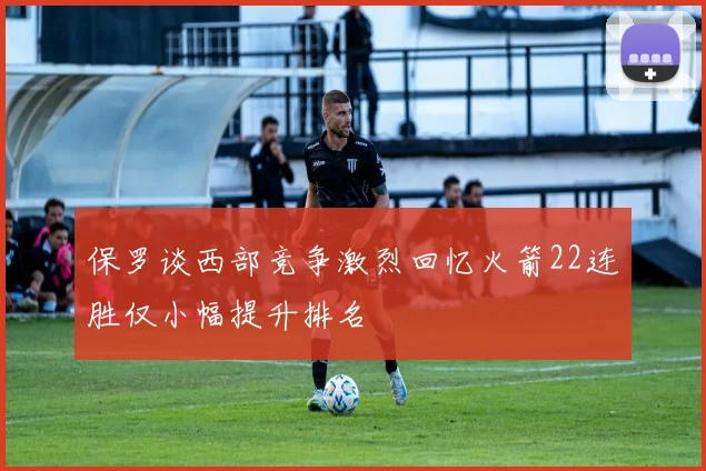 保罗谈西部竞争激烈回忆火箭22连胜仅小幅提升排名