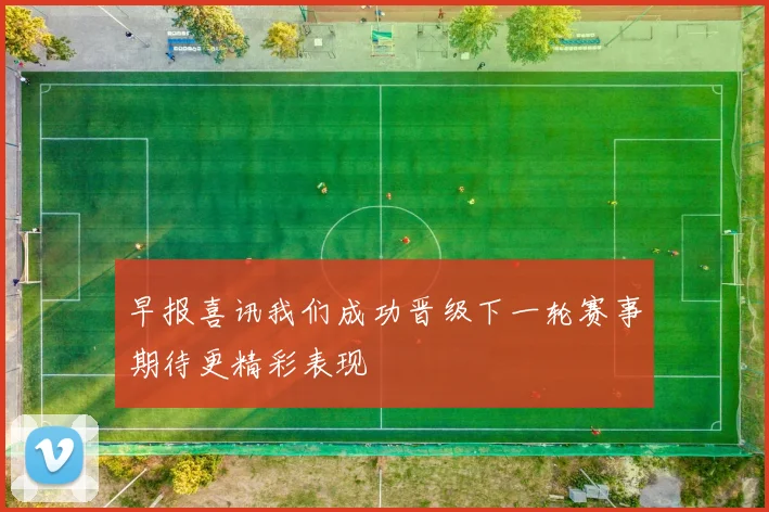 早报喜讯我们成功晋级下一轮赛事期待更精彩表现