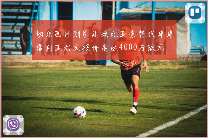 切尔西计划引进坎比亚索替代库库雷利亚尤文报价高达4000万欧元
