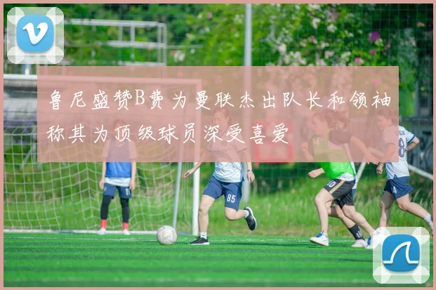 鲁尼盛赞B费为曼联杰出队长和领袖称其为顶级球员深受喜爱