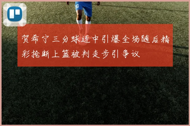 贺希宁三分球连中引爆全场随后精彩抢断上篮被判走步引争议