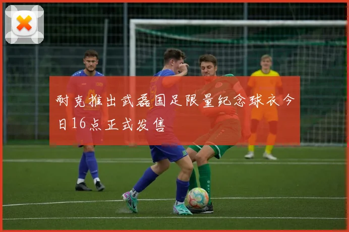 耐克推出武磊国足限量纪念球衣今日16点正式发售