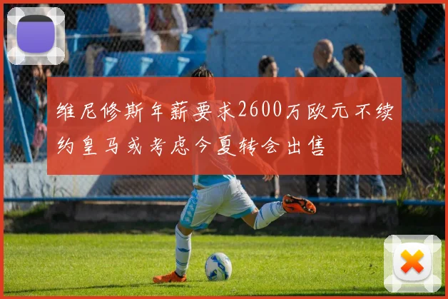 维尼修斯年薪要求2600万欧元不续约皇马或考虑今夏转会出售