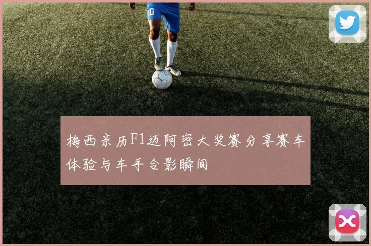 梅西亲历F1迈阿密大奖赛分享赛车体验与车手合影瞬间