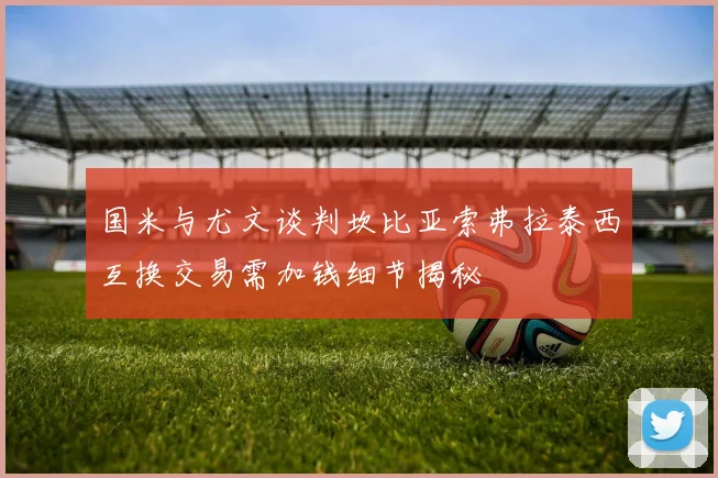 国米与尤文谈判坎比亚索弗拉泰西互换交易需加钱细节揭秘