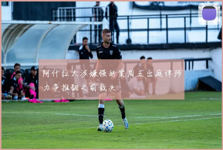 阿什拉夫涉嫌强奸案周五出庭律师力争推翻之前裁决