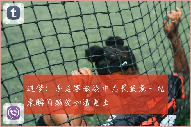 追梦：季后赛激战中无畏疲惫一结束瞬间感受如遭重击