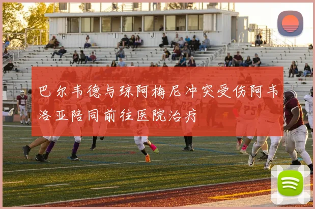 巴尔韦德与琼阿梅尼冲突受伤阿韦洛亚陪同前往医院治疗