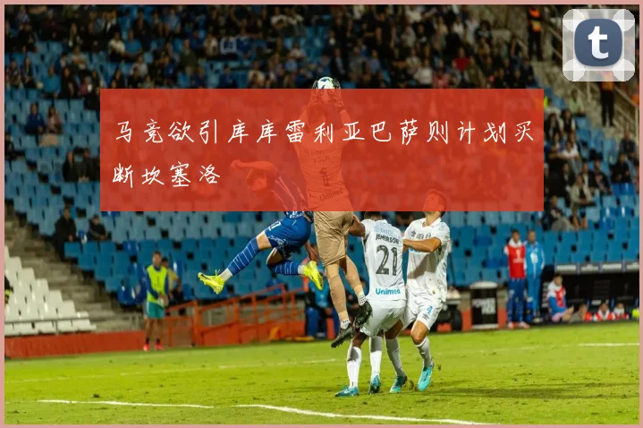 马竞欲引库库雷利亚巴萨则计划买断坎塞洛