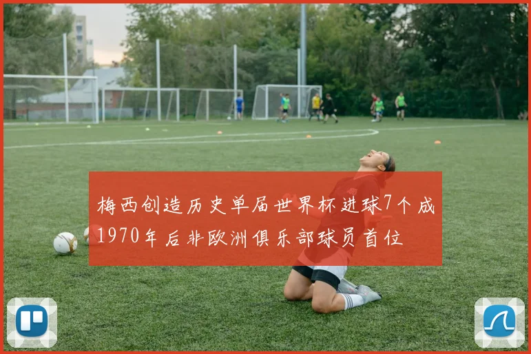梅西创造历史单届世界杯进球7个成1970年后非欧洲俱乐部球员首位