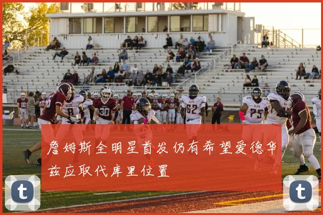 詹姆斯全明星首发仍有希望爱德华兹应取代库里位置